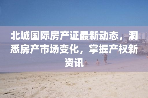 北城國(guó)際房產(chǎn)證最新動(dòng)態(tài)，洞悉房產(chǎn)市場(chǎng)變化，掌握產(chǎn)權(quán)新資訊