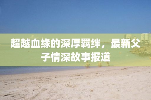 超越血緣的深厚羈絆，最新父子情深故事報道