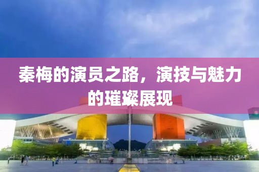秦梅的演員之路，演技與魅力的璀璨展現(xiàn)