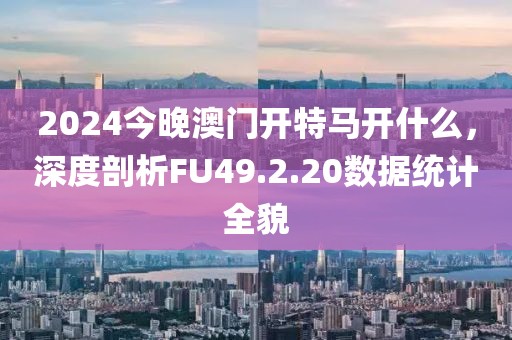 2024今晚澳門開特馬開什么，深度剖析FU49.2.20數(shù)據(jù)統(tǒng)計(jì)全貌