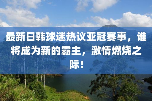 最新日韓球迷熱議亞冠賽事，誰將成為新的霸主，激情燃燒之際！