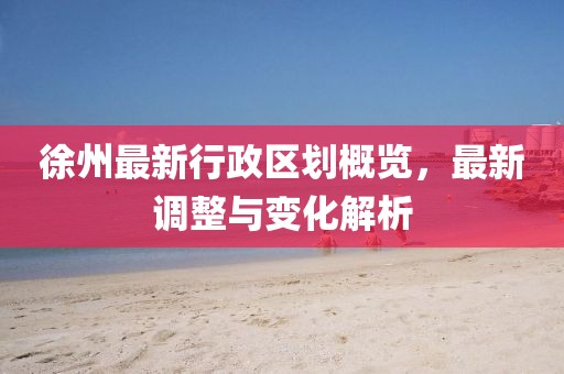徐州最新行政區(qū)劃概覽，最新調(diào)整與變化解析