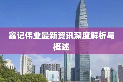 鑫記偉業(yè)最新資訊深度解析與概述