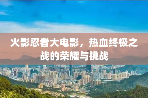 火影忍者大電影，熱血終極之戰(zhàn)的榮耀與挑戰(zhàn)