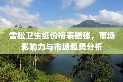 雪松衛(wèi)生紙價(jià)格表揭秘，市場(chǎng)影響力與市場(chǎng)趨勢(shì)分析