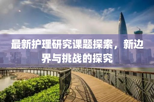 最新護(hù)理研究課題探索，新邊界與挑戰(zhàn)的探究
