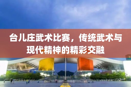 臺兒莊武術比賽，傳統(tǒng)武術與現(xiàn)代精神的精彩交融