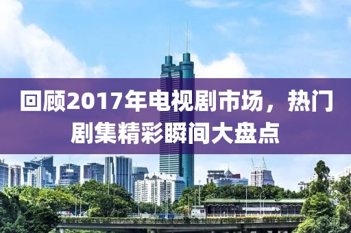 回顧2017年電視劇市場(chǎng)，熱門劇集精彩瞬間大盤點(diǎn)