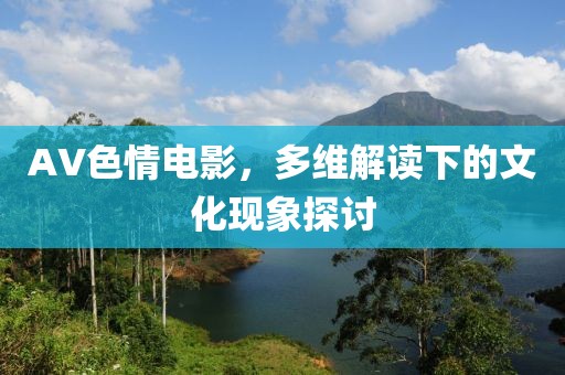 AV色情電影，多維解讀下的文化現(xiàn)象探討