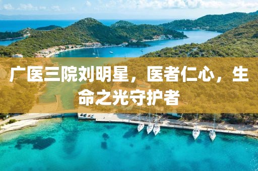 廣醫(yī)三院劉明星，醫(yī)者仁心，生命之光守護者