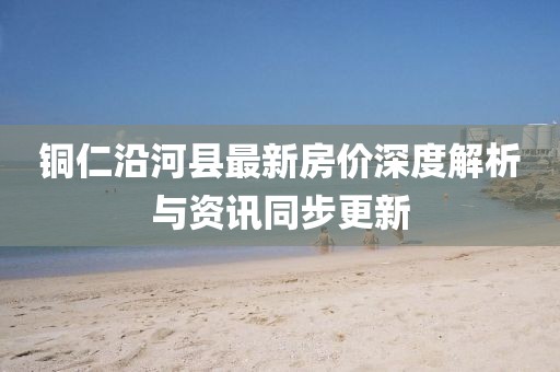 銅仁沿河縣最新房價深度解析與資訊同步更新