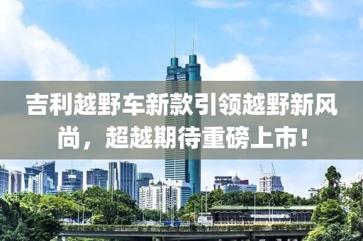 吉利越野車新款引領(lǐng)越野新風(fēng)尚，超越期待重磅上市！