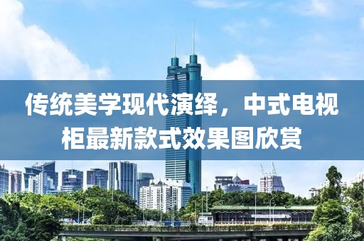 傳統(tǒng)美學(xué)現(xiàn)代演繹，中式電視柜最新款式效果圖欣賞