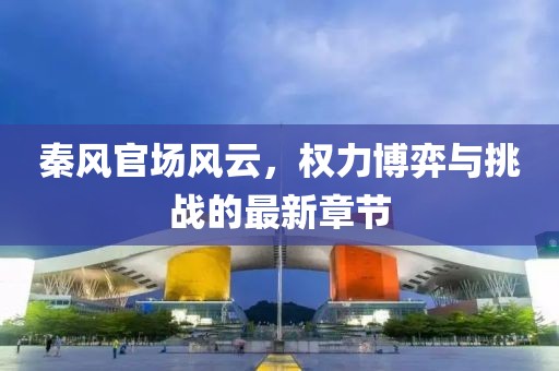 秦風官場風云，權(quán)力博弈與挑戰(zhàn)的最新章節(jié)