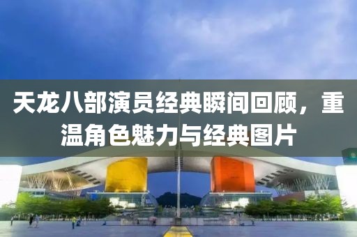 天龍八部演員經(jīng)典瞬間回顧，重溫角色魅力與經(jīng)典圖片