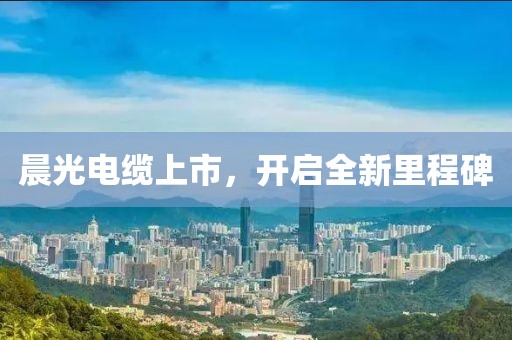晨光電纜上市，開啟全新里程碑