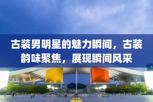 古裝男明星的魅力瞬間，古裝韻味聚焦，展現(xiàn)瞬間風(fēng)采