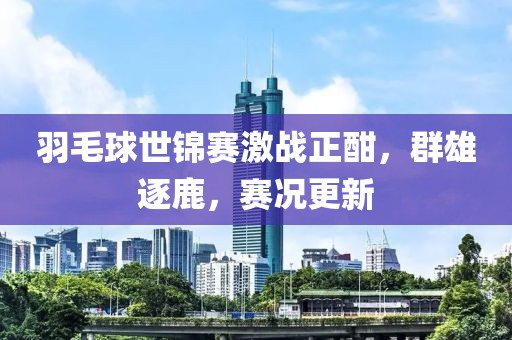 羽毛球世錦賽激戰(zhàn)正酣，群雄逐鹿，賽況更新