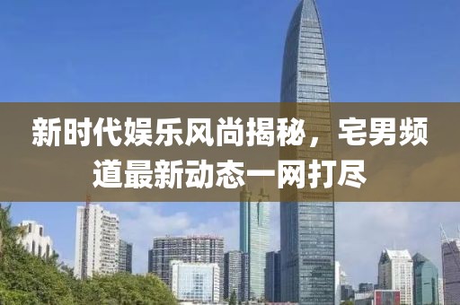 新時(shí)代娛樂(lè)風(fēng)尚揭秘，宅男頻道最新動(dòng)態(tài)一網(wǎng)打盡