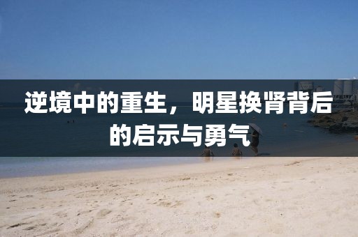 逆境中的重生，明星換腎背后的啟示與勇氣