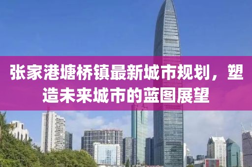 張家港塘橋鎮(zhèn)最新城市規(guī)劃，塑造未來城市的藍(lán)圖展望