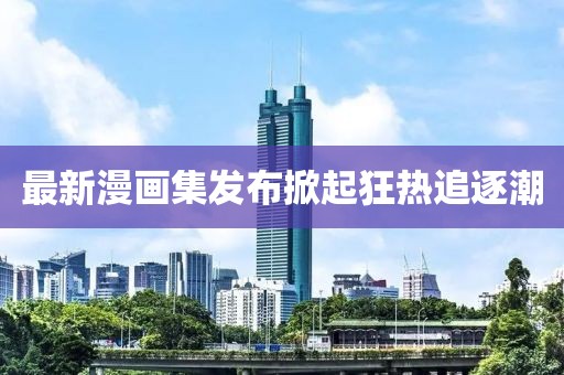 最新漫畫集發(fā)布掀起狂熱追逐潮