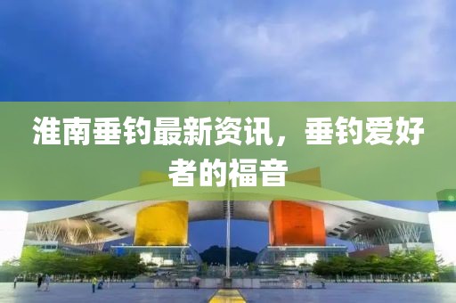 淮南垂釣最新資訊，垂釣愛好者的福音