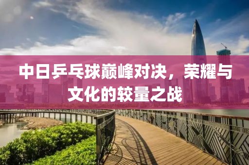 中日乒乓球巔峰對決，榮耀與文化的較量之戰(zhàn)