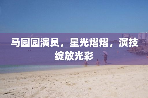 馬園園演員，星光熠熠，演技綻放光彩