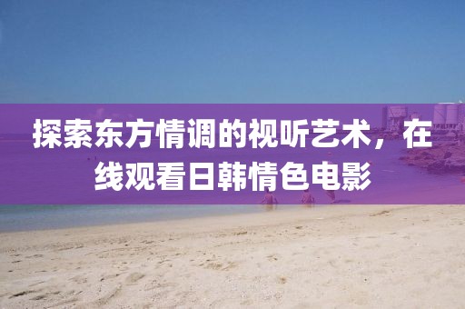 探索東方情調(diào)的視聽藝術(shù)，在線觀看日韓情色電影