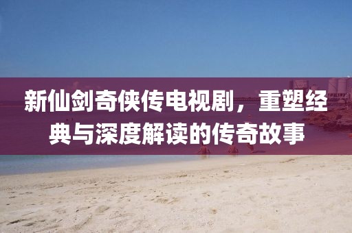 新仙劍奇?zhèn)b傳電視劇，重塑經(jīng)典與深度解讀的傳奇故事