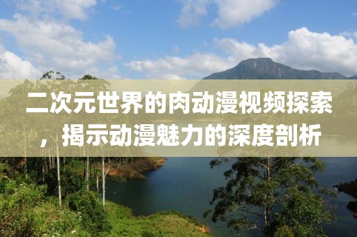 二次元世界的肉動漫視頻探索，揭示動漫魅力的深度剖析
