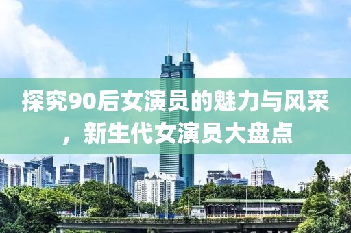 探究90后女演員的魅力與風(fēng)采，新生代女演員大盤點(diǎn)