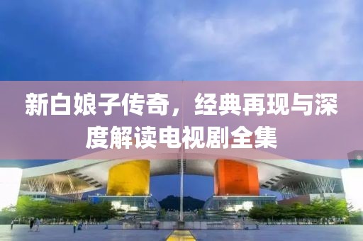 新白娘子傳奇，經(jīng)典再現(xiàn)與深度解讀電視劇全集