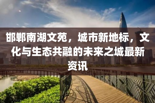 邯鄲南湖文苑，城市新地標(biāo)，文化與生態(tài)共融的未來之城最新資訊