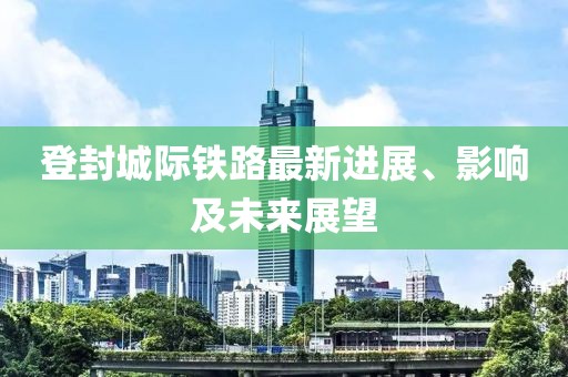 登封城際鐵路最新進(jìn)展、影響及未來展望