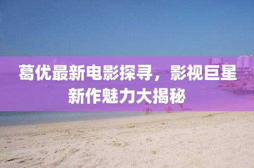 葛優(yōu)最新電影探尋，影視巨星新作魅力大揭秘