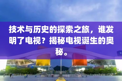 技術與歷史的探索之旅，誰發(fā)明了電視？揭秘電視誕生的奧秘。
