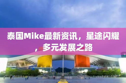 泰國Mike最新資訊，星途閃耀，多元發(fā)展之路