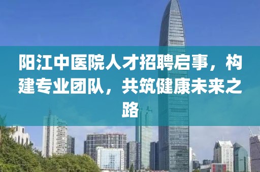 陽江中醫(yī)院人才招聘啟事，構(gòu)建專業(yè)團隊，共筑健康未來之路