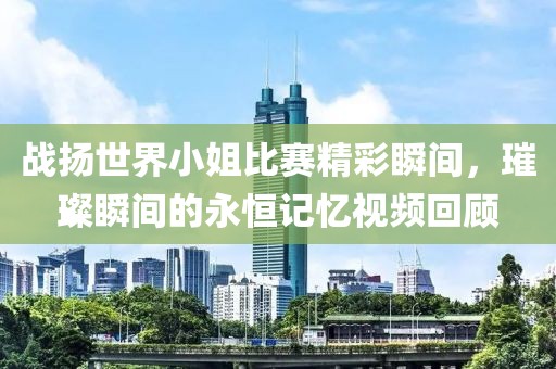 戰(zhàn)揚(yáng)世界小姐比賽精彩瞬間，璀璨瞬間的永恒記憶視頻回顧