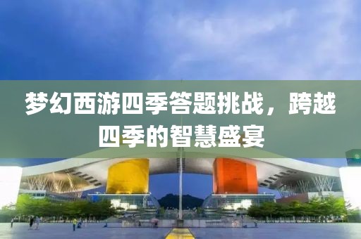 夢(mèng)幻西游四季答題挑戰(zhàn)，跨越四季的智慧盛宴