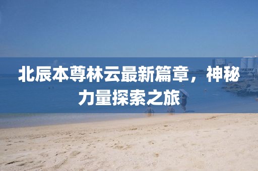 北辰本尊林云最新篇章，神秘力量探索之旅