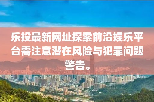 樂投最新網(wǎng)址探索前沿娛樂平臺(tái)需注意潛在風(fēng)險(xiǎn)與犯罪問題警告。