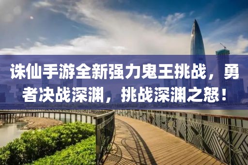 誅仙手游全新強(qiáng)力鬼王挑戰(zhàn)，勇者決戰(zhàn)深淵，挑戰(zhàn)深淵之怒！