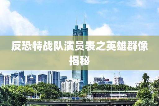 反恐特戰(zhàn)隊演員表之英雄群像揭秘