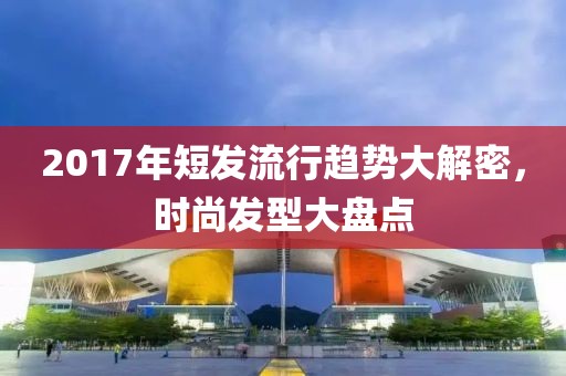 2017年短發(fā)流行趨勢大解密，時尚發(fā)型大盤點