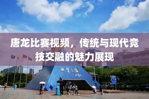 唐龍比賽視頻，傳統(tǒng)與現(xiàn)代競技交融的魅力展現(xiàn)