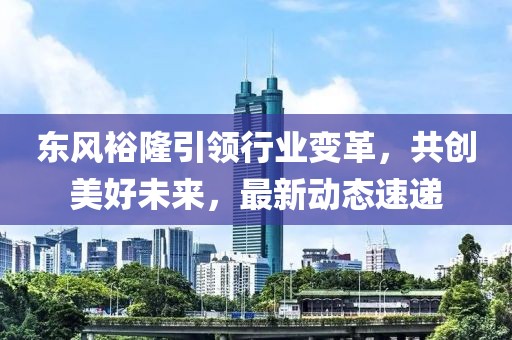 東風(fēng)裕隆引領(lǐng)行業(yè)變革，共創(chuàng)美好未來，最新動態(tài)速遞