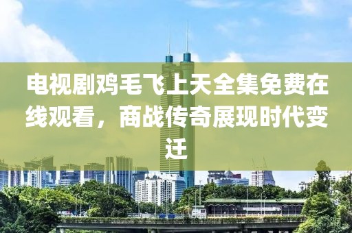 電視劇雞毛飛上天全集免費在線觀看，商戰(zhàn)傳奇展現(xiàn)時代變遷